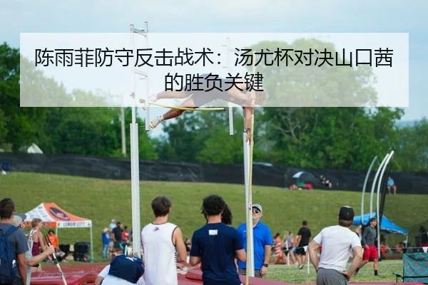 陈雨菲防守反击战术：汤尤杯对决山口茜的胜负关键