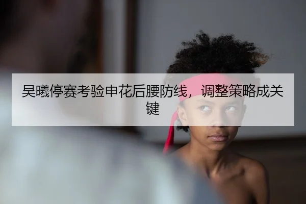 吴曦停赛考验申花后腰防线，调整策略成关键